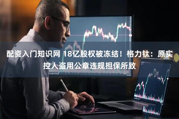配资入门知识网 18亿股权被冻结！格力钛：原实控人盗用公章违规担保所致