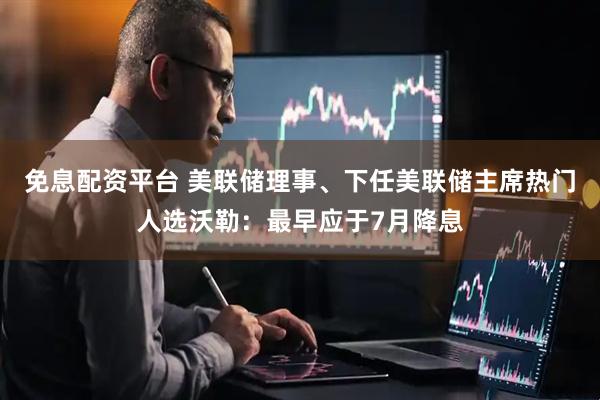 免息配资平台 美联储理事、下任美联储主席热门人选沃勒：最早应于7月降息