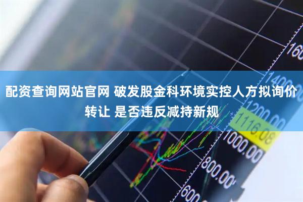 配资查询网站官网 破发股金科环境实控人方拟询价转让 是否违反减持新规
