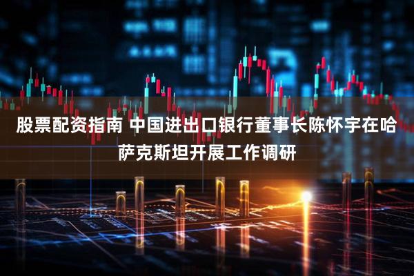 股票配资指南 中国进出口银行董事长陈怀宇在哈萨克斯坦开展工作调研
