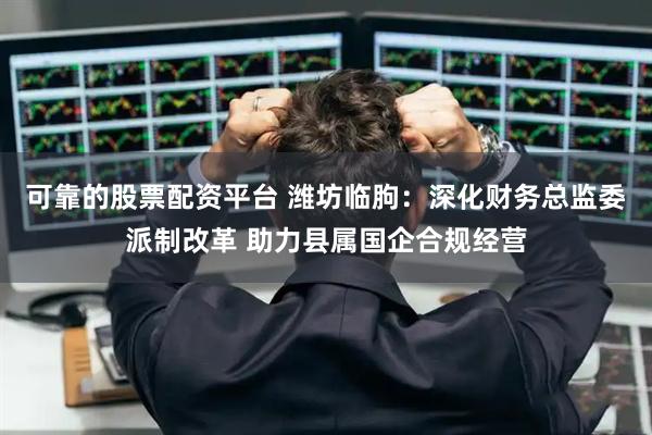 可靠的股票配资平台 潍坊临朐：深化财务总监委派制改革 助力县属国企合规经营