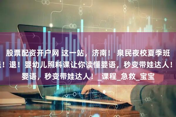 股票配资开户网 这一站，济南！ 泉民夜校夏季班 | 带娃焦虑退！退！退！婴幼儿照料课让你读懂婴语，秒变带娃达人！_课程_急救_宝宝