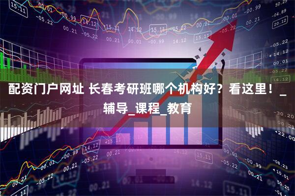 配资门户网址 长春考研班哪个机构好？看这里！_辅导_课程_教育