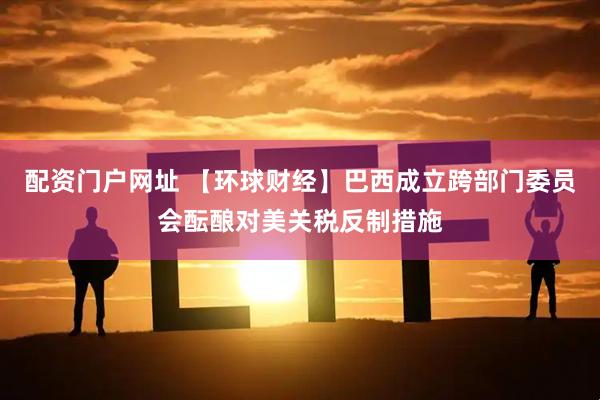 配资门户网址 【环球财经】巴西成立跨部门委员会酝酿对美关税反制措施