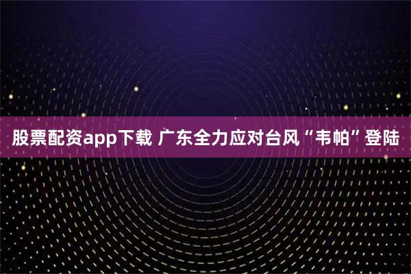 股票配资app下载 广东全力应对台风“韦帕”登陆