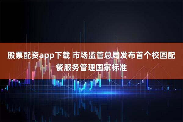 股票配资app下载 市场监管总局发布首个校园配餐服务管理国家标准