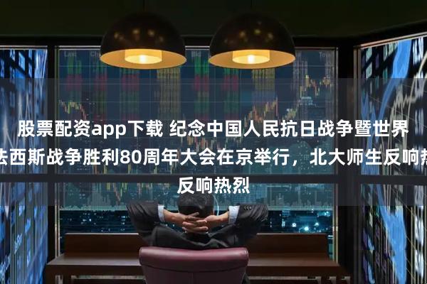 股票配资app下载 纪念中国人民抗日战争暨世界反法西斯战争胜利80周年大会在京举行，北大师生反响热烈