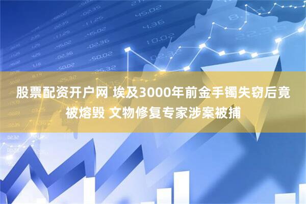 股票配资开户网 埃及3000年前金手镯失窃后竟被熔毁 文物修复专家涉案被捕