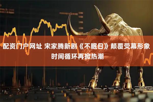 配资门户网址 宋家腾新剧《不眠日》颠覆荧幕形象 时间循环再掀热潮