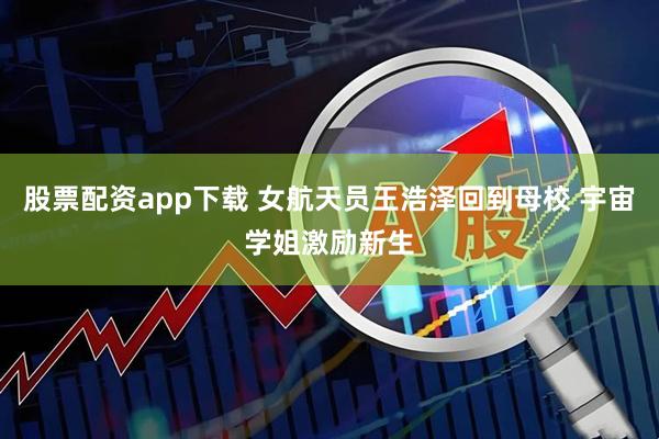股票配资app下载 女航天员王浩泽回到母校 宇宙学姐激励新生
