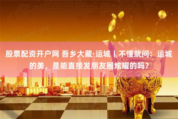 股票配资开户网 吾乡大藏·运城丨不懂就问：运城的美，是能直接发朋友圈炫耀的吗？