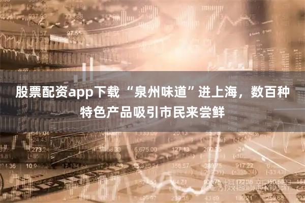 股票配资app下载 “泉州味道”进上海，数百种特色产品吸引市民来尝鲜