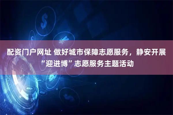 配资门户网址 做好城市保障志愿服务，静安开展“迎进博”志愿服务主题活动