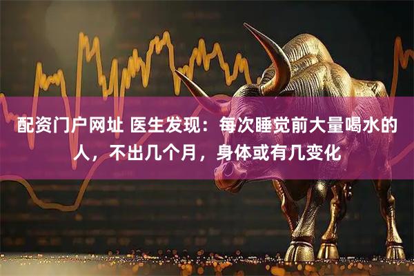 配资门户网址 医生发现:每次睡觉前大量喝水的人,不出几个月,身体或有几变化