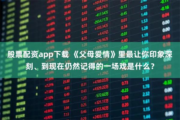 股票配资app下载 《父母爱情》里最让你印象深刻、到现在仍然记得的一场戏是什么?