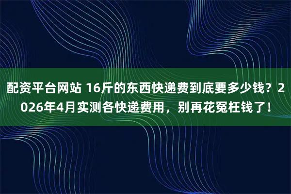 配资平台网站 16斤的东西快递费到底要多少钱？2026年4月实测各快递费用，别再花冤枉钱了！