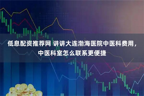 低息配资推荐网 讲讲大连渤海医院中医科费用，中医科室怎么联系更便捷