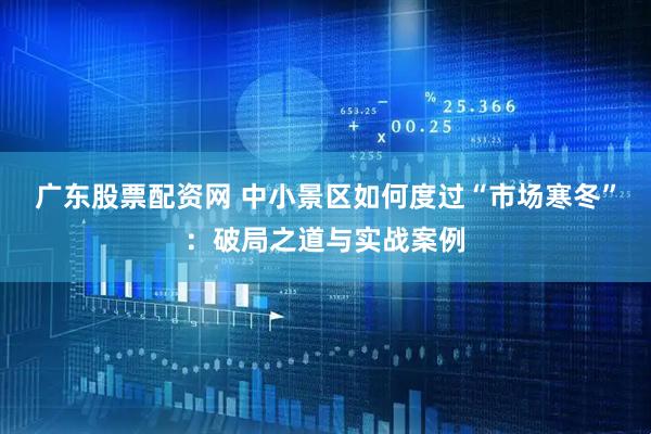 广东股票配资网 中小景区如何度过“市场寒冬”：破局之道与实战案例