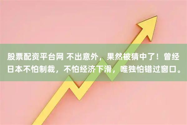 股票配资平台网 不出意外，果然被猜中了！曾经日本不怕制裁，不怕经济下滑，唯独怕错过窗口。