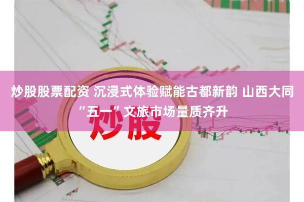 炒股股票配资 沉浸式体验赋能古都新韵 山西大同“五一”文旅市场量质齐升